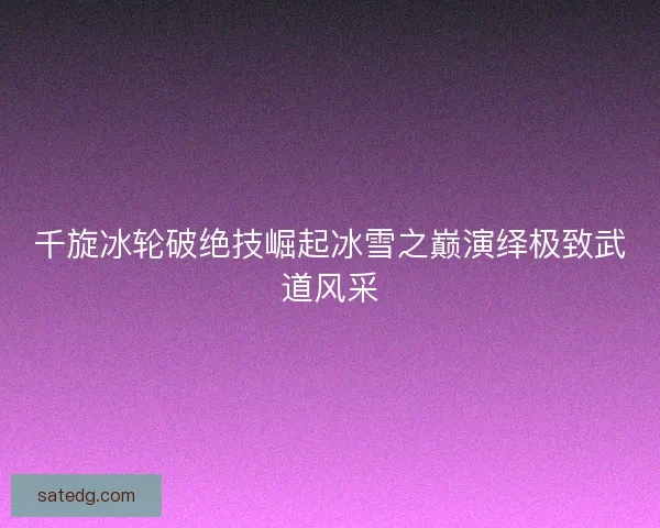 千旋冰轮破绝技崛起冰雪之巅演绎极致武道风采