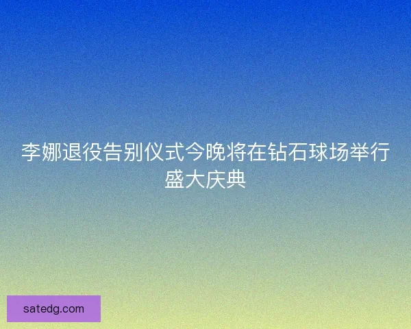 李娜退役告别仪式今晚将在钻石球场举行盛大庆典