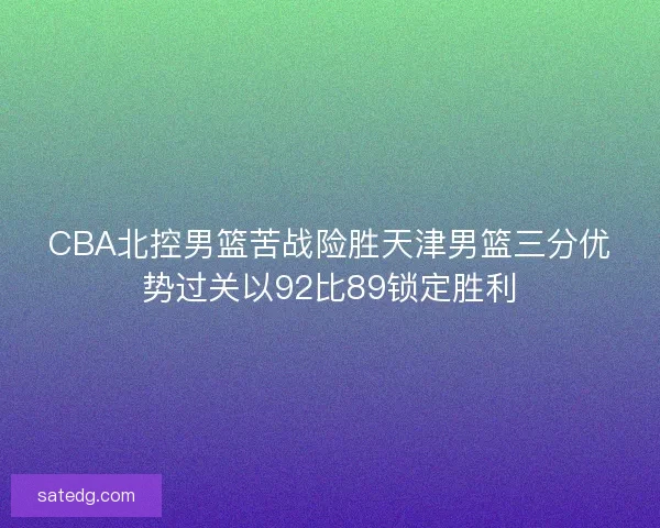 CBA北控男篮苦战险胜天津男篮三分优势过关以92比89锁定胜利