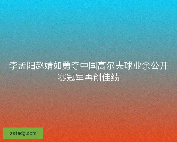 李孟阳赵婧如勇夺中国高尔夫球业余公开赛冠军再创佳绩