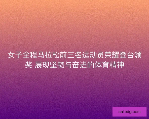 女子全程马拉松前三名运动员荣耀登台领奖 展现坚韧与奋进的体育精神