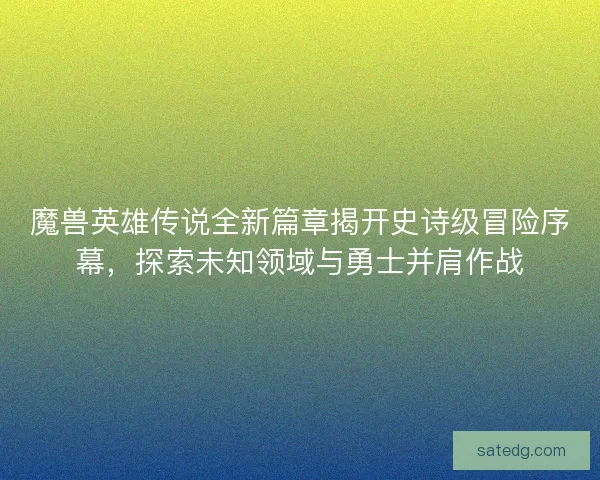 魔兽英雄传说全新篇章揭开史诗级冒险序幕，探索未知领域与勇士并肩作战